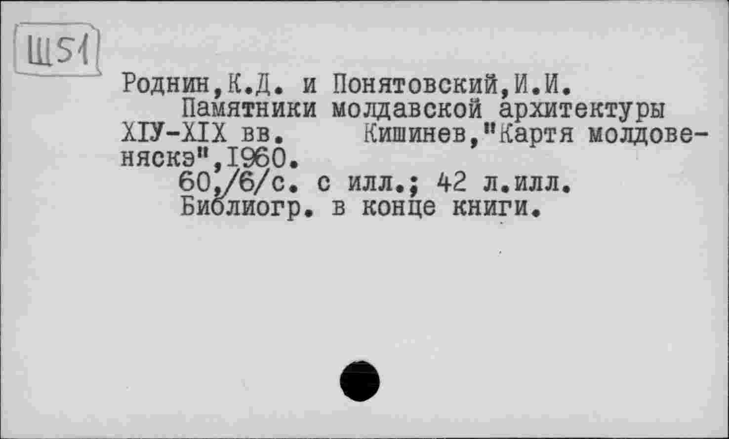 ﻿U1S< — ■ »
Роднин,К.Д. и Понятовский,И.И.
Памятники молдавской архитектуры ХІУ-ХІХ вв.	Кишинев,”Картя молдове-
няска",I960.
60,/6/с. с илл.; 42 л.илл.
Биолйогр. в конце книги.